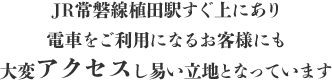 JR常磐線植田駅すぐ上にあり、電車をご利用になるお客様にも大変アクセスし易い立地となっています。