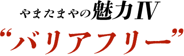 やまたまやの魅力Ⅳ “バリアフリー”