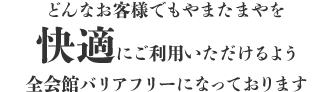 どんなお客様でもやまたまやを快適にご利用いただけるよう、全会館バリアフリーになっております。