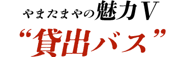 やまたまやの魅力Ⅴ “貸出バス”