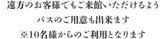 遠方のお客様でもご来館いただけるよう、バスのご用意も出来ます。 ※10名様からのご利用となります。