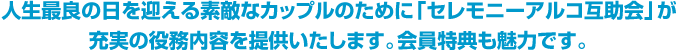 人生最良の日を迎える素敵なカップルのために「セレモニーアルコ互助会」が充実の役務内容を提供いたします。会員特典も魅力です。 