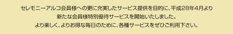 セレモニーアルコ会員様への更に充実したサービス提供を目的に、平成28年4月より新たな会員様特別優待サービスを開始いたしました。より楽しく、よりお得な毎日のために、各種サービスをぜひご利用下さい。